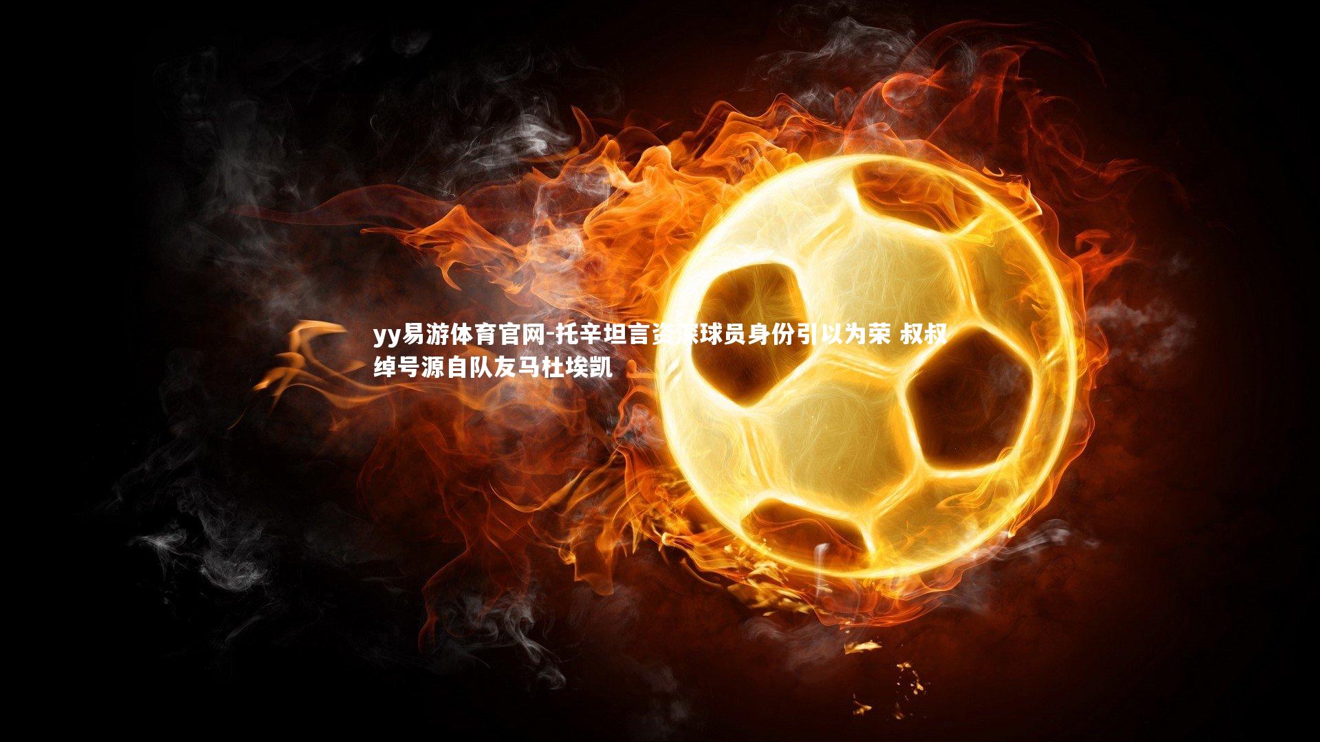 托辛坦言资深球员身份引以为荣 叔叔绰号源自队友马杜埃凯