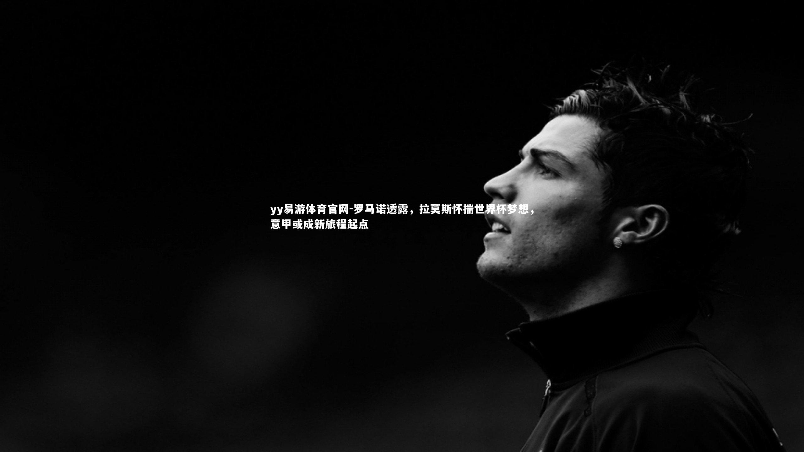 yy易游体育官网-罗马诺透露，拉莫斯怀揣世界杯梦想，意甲或成新旅程起点